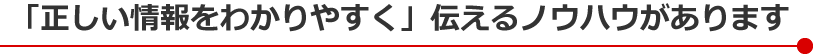「正しい情報をわかりやすく」伝えるノウハウがあります